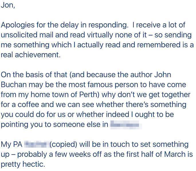 B2B Cold Email Template - Positive Response From Prospective Client From Charming Cold Pitch: Jon, Apologies for the delay in responding. I receive a lot of unsolicited mail and read virtually none of it - so sending me something which I actually read and remembered is a real achievement. On the basis of that (and because the author John Buchan may be the most famous person to have come from my home town of Perth) why don't we get together for a coffee and we can see whether there's something you can do for us or whether indeed I ought to be pointing you to someone else. My PA will be in touch to set something up - probably a few weeks off as the first half of March is pretty hectic