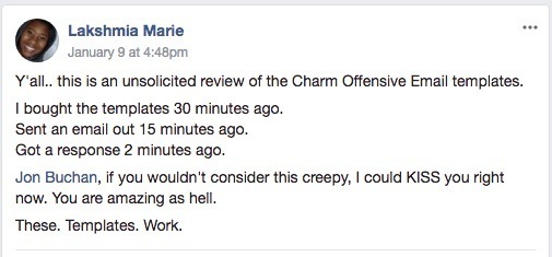 Charming Cold Email Templates Testimonial: Y'all... This is an unsolicited review of the Charm Offensive Email templates. I bought the templates 30 minutes ago. Sent a email out 15 minutes ago. Got a response 2 minutes ago. Jon Buchan, if you wouldn't consider this creepy, I could KISS you right now. You are amazing as hell. These templates work."