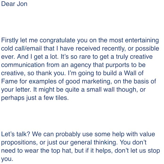 Positive Response To Charming B2B Cold Sales Email Template: Dear Jon, Firstly let me congratulate you on the most entertaining cold call/email that I have received recently, or possibly ever. And I get a lot. It's so rare to get a truly creative communication from an agency that purports to be creative, so thank you. I'm going to build a Wall of Fame for examples of good marketing, on the basic of your letter. It might be quite a small wall though, or perhaps just a few tiles. Let's talk? We can probably use some help with value propositions, or just our general thinking. You don't need to wear the top hat, but if it helps, don't let us stop you.