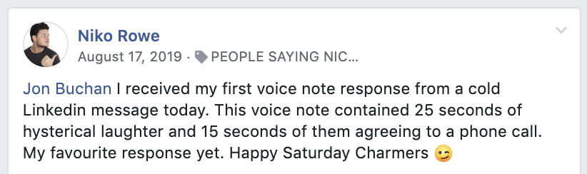 LinkedIn Cold Direct Message Template Testimonial: "Jon Buchan, I received my first voice response from a cold LinkedIn message today. The voice note contained 25 seconds of hysterical laughter and 15 seconds of them agreeing to a phone call. My favourite response yet. Happy Saturday Charmers!"